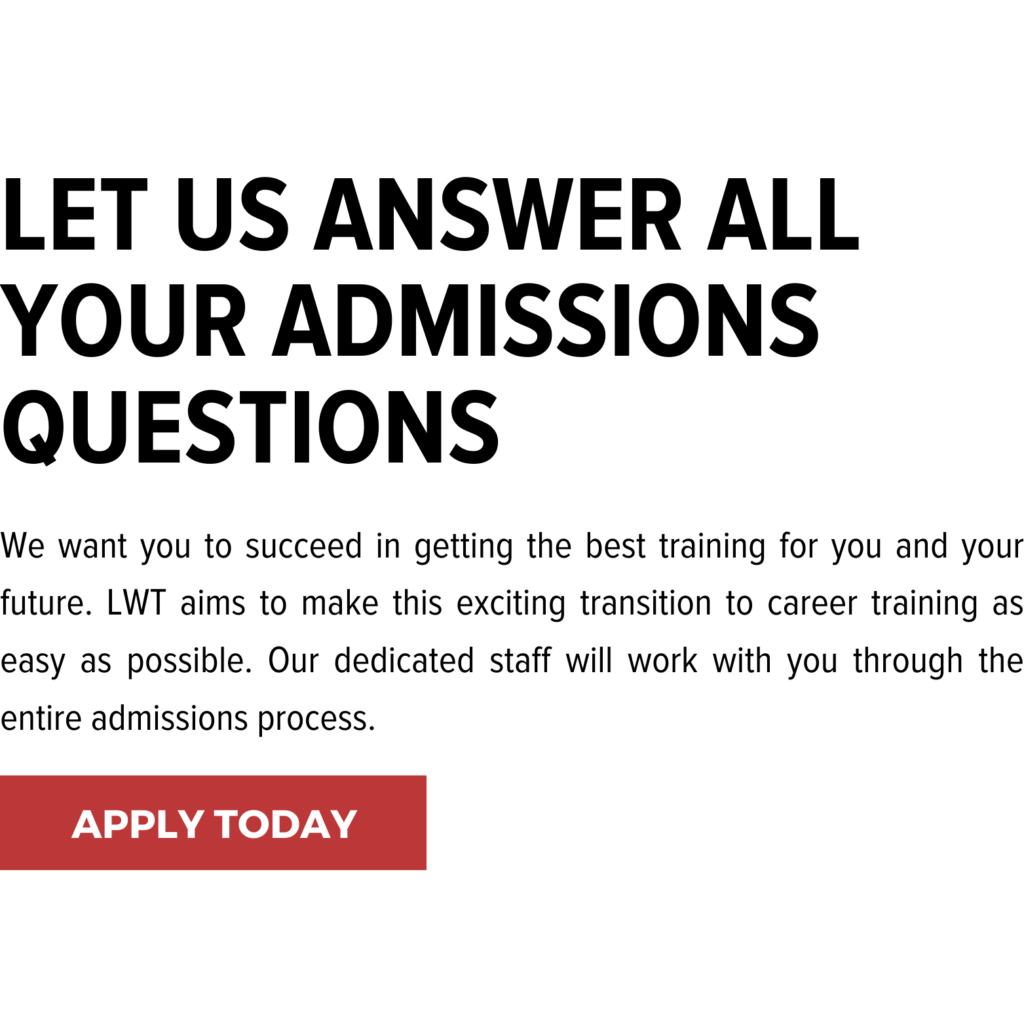 Let us answer all your admissions questions. We want you to succeed in getting the best training for you and your future. LWT aims to make this exciting transition to career training as easy as possible. Our dedicated staff will work with you through the entire admissions process.